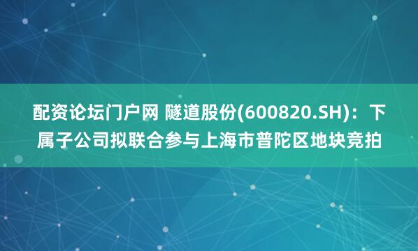 配资论坛门户网 隧道股份(600820.SH)：下属子公司拟联合参与上海市普陀区地块竞拍