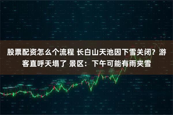 股票配资怎么个流程 长白山天池因下雪关闭？游客直呼天塌了 景区：下午可能有雨夹雪
