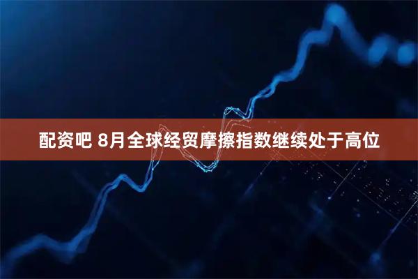 配资吧 8月全球经贸摩擦指数继续处于高位