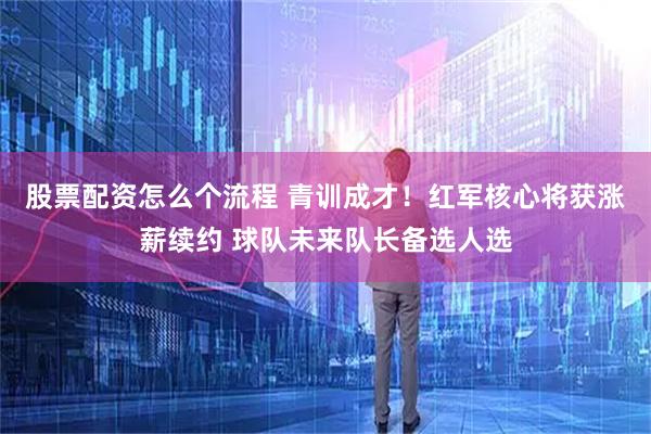 股票配资怎么个流程 青训成才！红军核心将获涨薪续约 球队未来队长备选人选