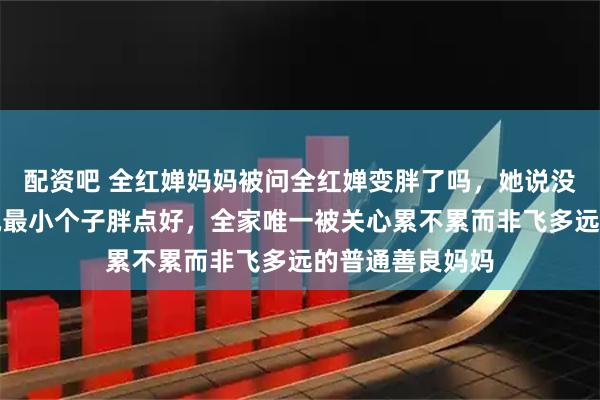配资吧 全红婵妈妈被问全红婵变胖了吗，她说没觉得依然觉得她最小个子胖点好，全家唯一被关心累不累而非飞多远的普通善良妈妈