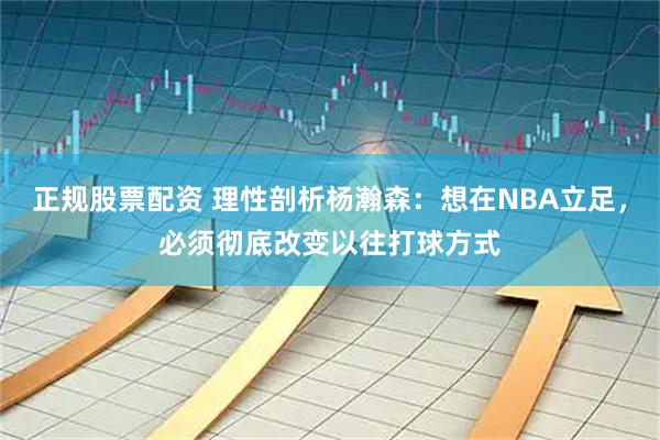 正规股票配资 理性剖析杨瀚森：想在NBA立足，必须彻底改变以往打球方式