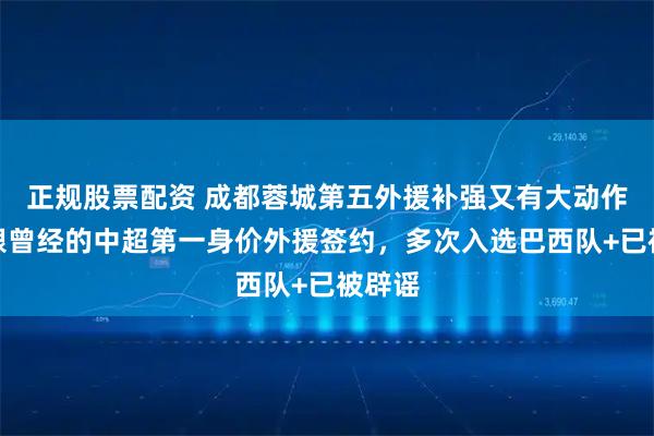 正规股票配资 成都蓉城第五外援补强又有大动作！将跟曾经的中超第一身价外援签约，多次入选巴西队+已被辟谣