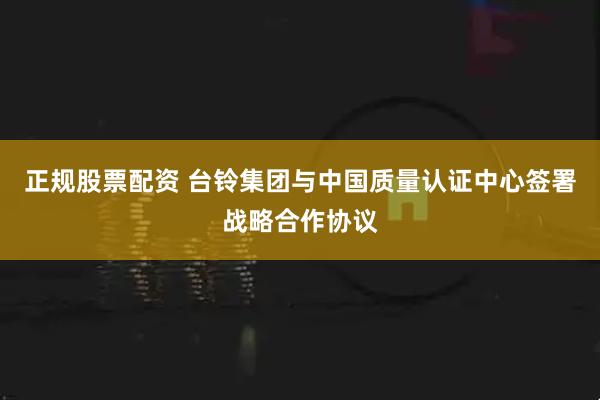 正规股票配资 台铃集团与中国质量认证中心签署战略合作协议