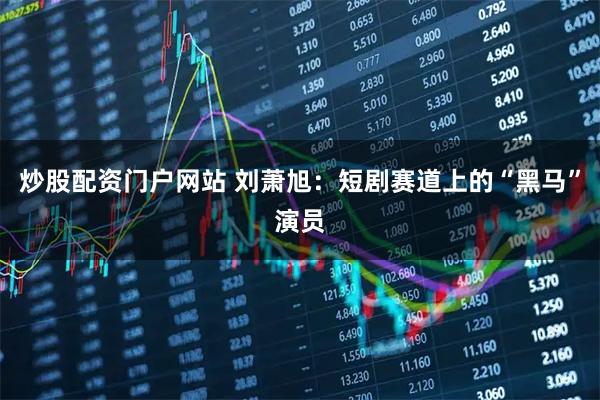 炒股配资门户网站 刘萧旭：短剧赛道上的“黑马”演员